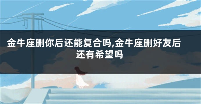 金牛座删你后还能复合吗,金牛座删好友后还有希望吗