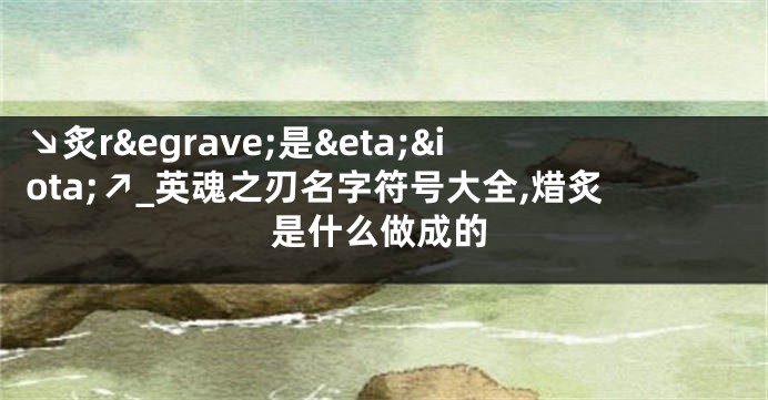 ↘炙r&egrave;是&eta;&iota;↗_英魂之刃名字符号大全,焟炙是什么做成的