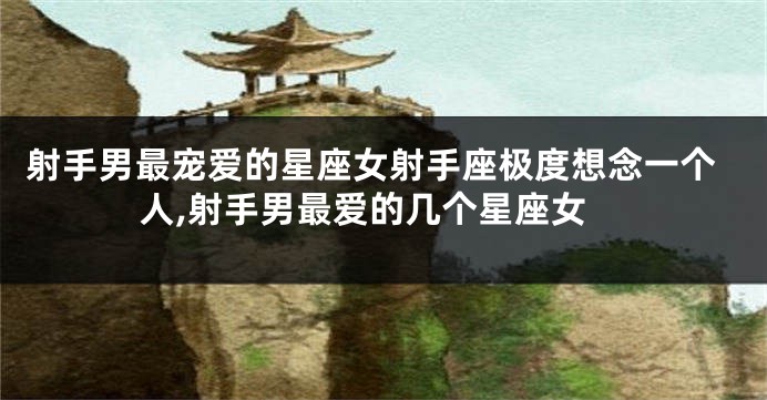 射手男最宠爱的星座女射手座极度想念一个人,射手男最爱的几个星座女