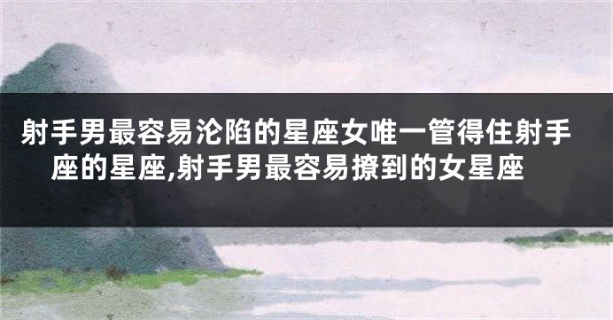 射手男最容易沦陷的星座女唯一管得住射手座的星座,射手男最容易撩到的女星座