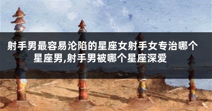 射手男最容易沦陷的星座女射手女专治哪个星座男,射手男被哪个星座深爱