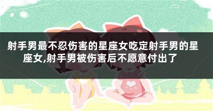 射手男最不忍伤害的星座女吃定射手男的星座女,射手男被伤害后不愿意付出了