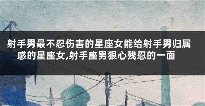 射手男最不忍伤害的星座女能给射手男归属感的星座女,射手座男狠心残忍的一面