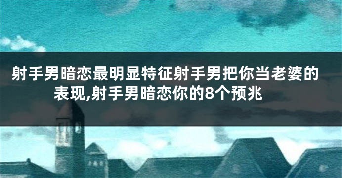 射手男暗恋最明显特征射手男把你当老婆的表现,射手男暗恋你的8个预兆
