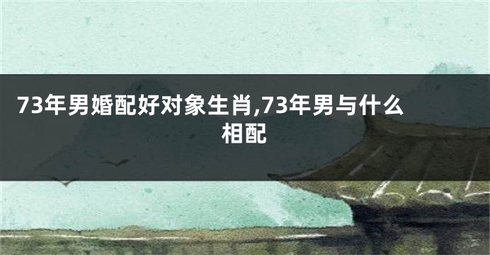 73年男婚配好对象生肖,73年男与什么相配