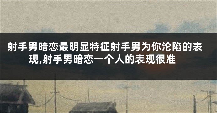 射手男暗恋最明显特征射手男为你沦陷的表现,射手男暗恋一个人的表现很准