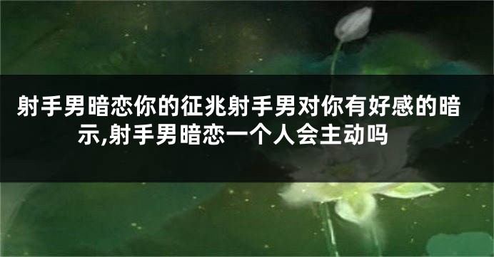 射手男暗恋你的征兆射手男对你有好感的暗示,射手男暗恋一个人会主动吗