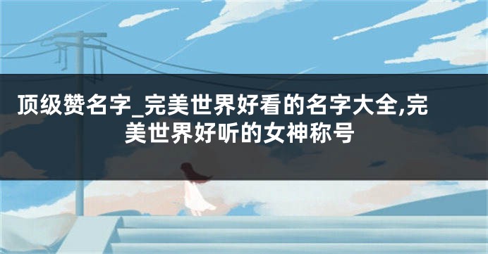 顶级赞名字_完美世界好看的名字大全,完美世界好听的女神称号
