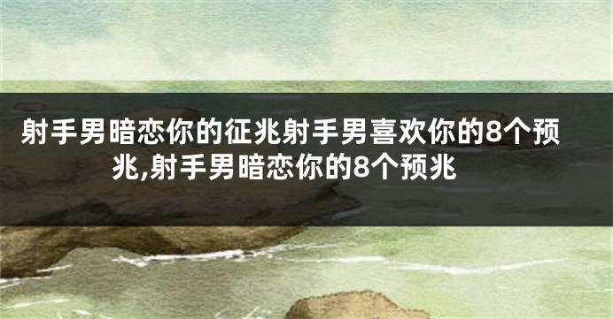 射手男暗恋你的征兆射手男喜欢你的8个预兆,射手男暗恋你的8个预兆