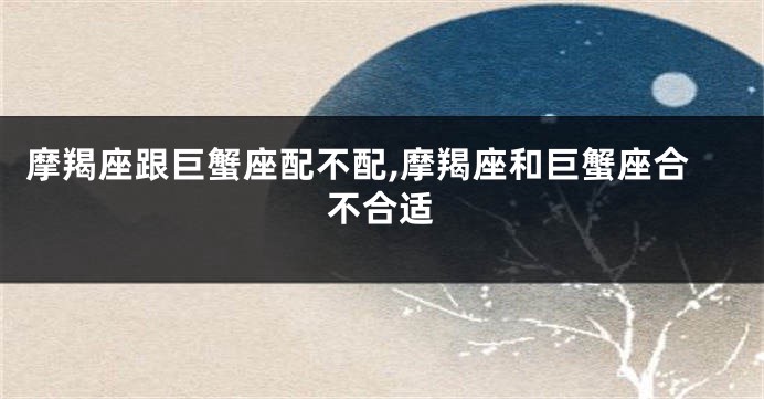 摩羯座跟巨蟹座配不配,摩羯座和巨蟹座合不合适