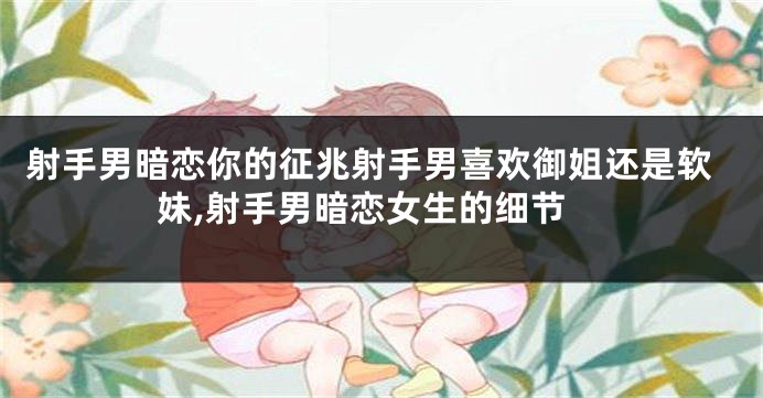 射手男暗恋你的征兆射手男喜欢御姐还是软妹,射手男暗恋女生的细节