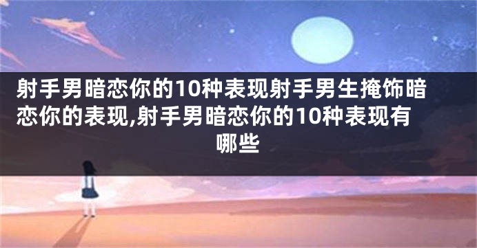 射手男暗恋你的10种表现射手男生掩饰暗恋你的表现,射手男暗恋你的10种表现有哪些