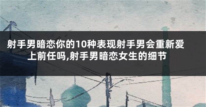 射手男暗恋你的10种表现射手男会重新爱上前任吗,射手男暗恋女生的细节