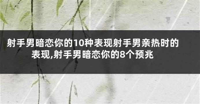 射手男暗恋你的10种表现射手男亲热时的表现,射手男暗恋你的8个预兆