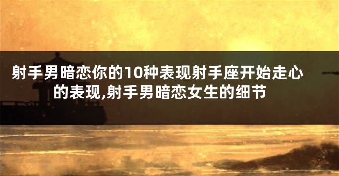 射手男暗恋你的10种表现射手座开始走心的表现,射手男暗恋女生的细节