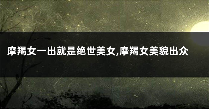 摩羯女一出就是绝世美女,摩羯女美貌出众