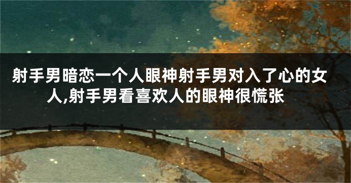 射手男暗恋一个人眼神射手男对入了心的女人,射手男看喜欢人的眼神很慌张