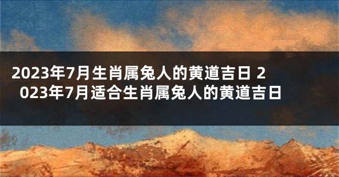 2023年7月生肖属兔人的黄道吉日 2023年7月适合生肖属兔人的黄道吉日