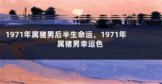 1971年属猪男后半生命运，1971年属猪男幸运色