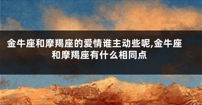 金牛座和摩羯座的爱情谁主动些呢,金牛座和摩羯座有什么相同点