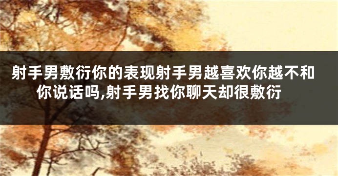 射手男敷衍你的表现射手男越喜欢你越不和你说话吗,射手男找你聊天却很敷衍