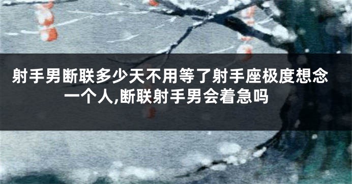 射手男断联多少天不用等了射手座极度想念一个人,断联射手男会着急吗
