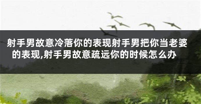 射手男故意冷落你的表现射手男把你当老婆的表现,射手男故意疏远你的时候怎么办