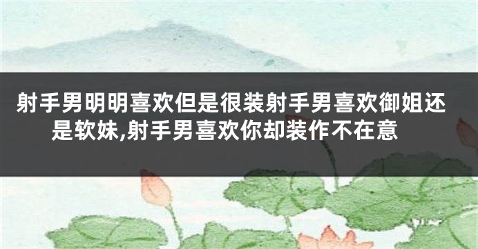 射手男明明喜欢但是很装射手男喜欢御姐还是软妹,射手男喜欢你却装作不在意