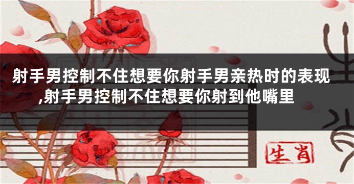 射手男控制不住想要你射手男亲热时的表现,射手男控制不住想要你射到他嘴里