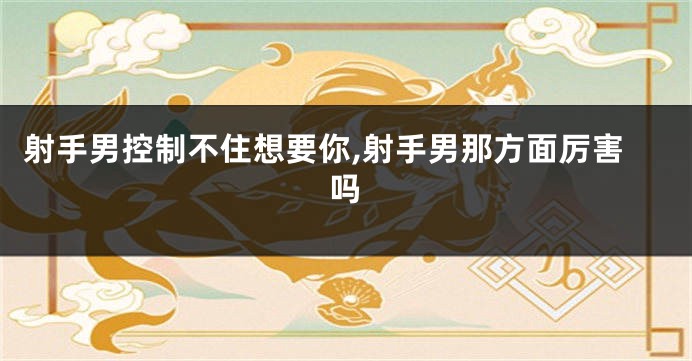射手男控制不住想要你,射手男那方面厉害吗