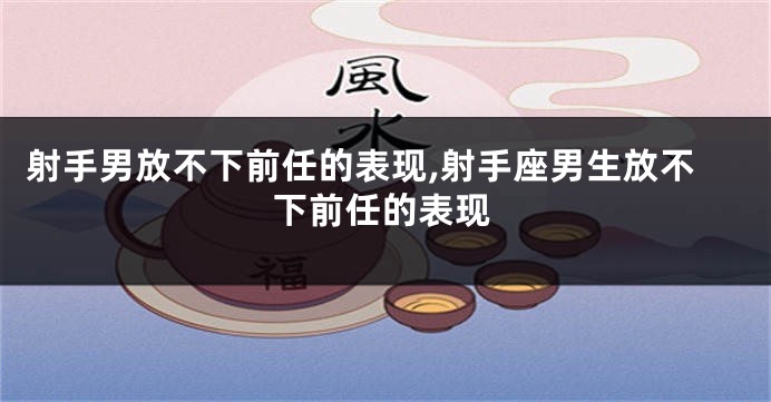 射手男放不下前任的表现,射手座男生放不下前任的表现