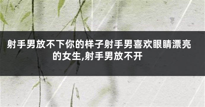 射手男放不下你的样子射手男喜欢眼睛漂亮的女生,射手男放不开