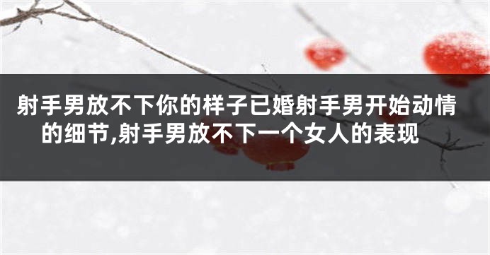 射手男放不下你的样子已婚射手男开始动情的细节,射手男放不下一个女人的表现