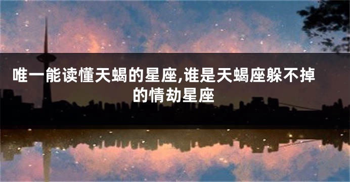 唯一能读懂天蝎的星座,谁是天蝎座躲不掉的情劫星座