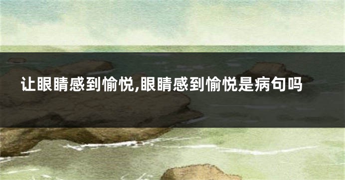 让眼睛感到愉悦,眼睛感到愉悦是病句吗