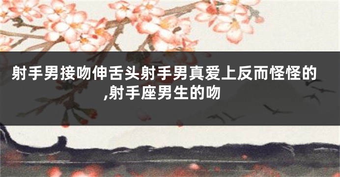 射手男接吻伸舌头射手男真爱上反而怪怪的,射手座男生的吻