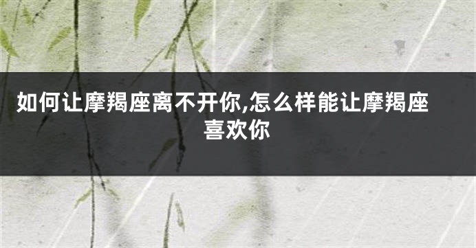 如何让摩羯座离不开你,怎么样能让摩羯座喜欢你