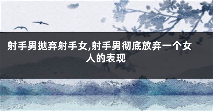 射手男抛弃射手女,射手男彻底放弃一个女人的表现