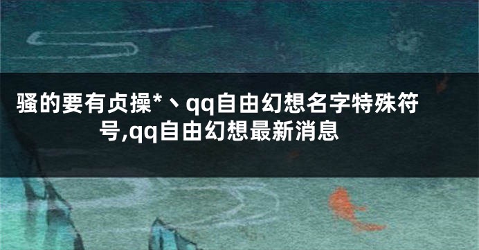 骚的要有贞操*丶qq自由幻想名字特殊符号,qq自由幻想最新消息