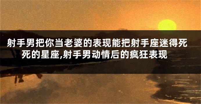 射手男把你当老婆的表现能把射手座迷得死死的星座,射手男动情后的疯狂表现
