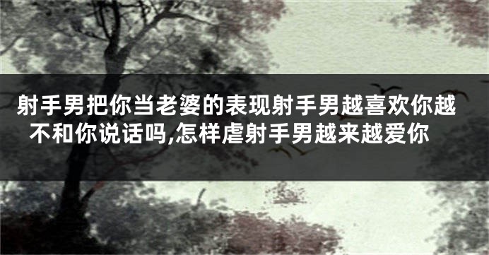 射手男把你当老婆的表现射手男越喜欢你越不和你说话吗,怎样虐射手男越来越爱你