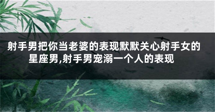 射手男把你当老婆的表现默默关心射手女的星座男,射手男宠溺一个人的表现