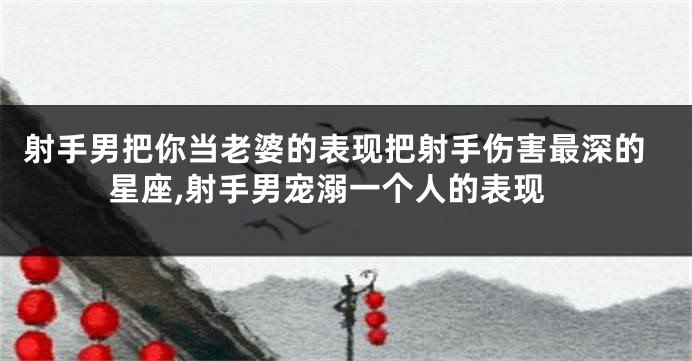 射手男把你当老婆的表现把射手伤害最深的星座,射手男宠溺一个人的表现