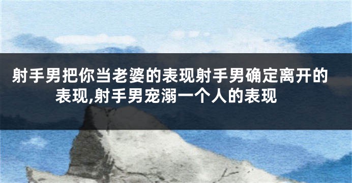 射手男把你当老婆的表现射手男确定离开的表现,射手男宠溺一个人的表现