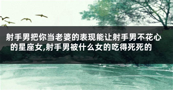 射手男把你当老婆的表现能让射手男不花心的星座女,射手男被什么女的吃得死死的