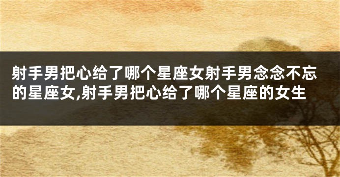射手男把心给了哪个星座女射手男念念不忘的星座女,射手男把心给了哪个星座的女生