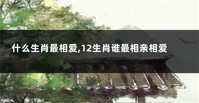 什么生肖最相爱,12生肖谁最相亲相爱