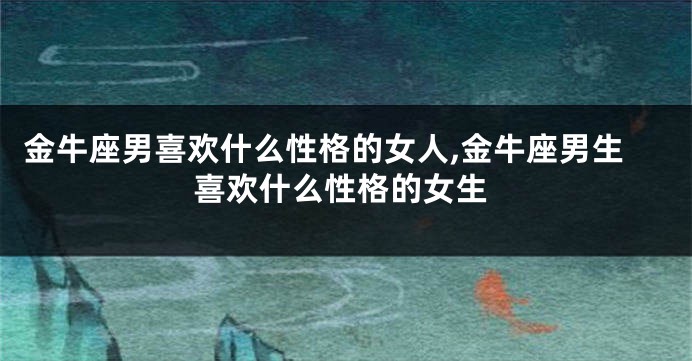 金牛座男喜欢什么性格的女人,金牛座男生喜欢什么性格的女生