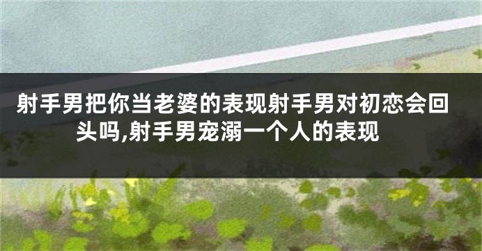 射手男把你当老婆的表现射手男对初恋会回头吗,射手男宠溺一个人的表现