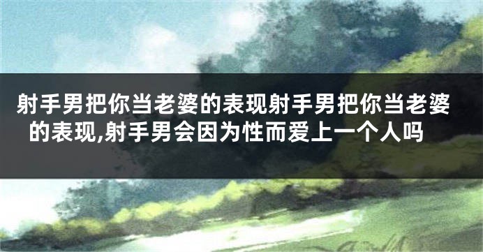射手男把你当老婆的表现射手男把你当老婆的表现,射手男会因为性而爱上一个人吗